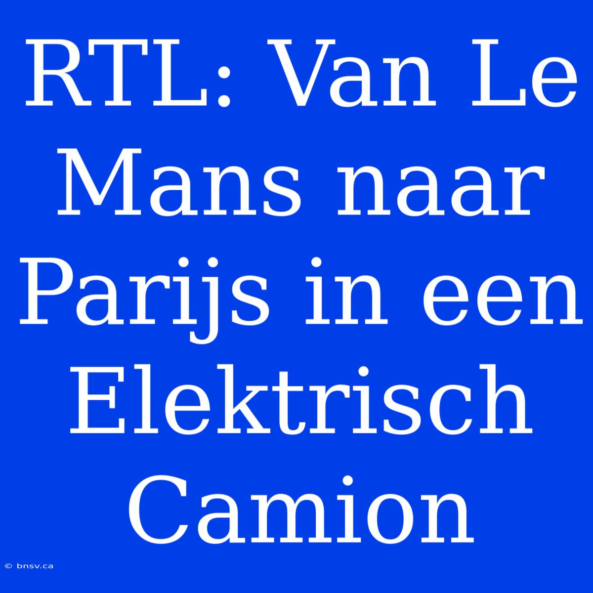 RTL: Van Le Mans Naar Parijs In Een Elektrisch Camion