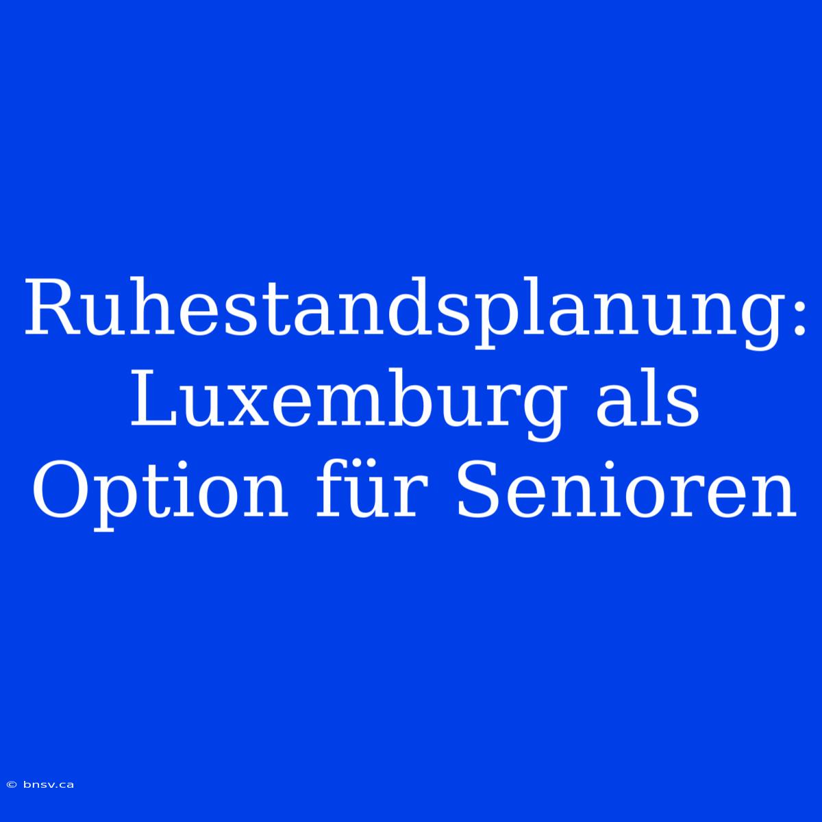 Ruhestandsplanung: Luxemburg Als Option Für Senioren