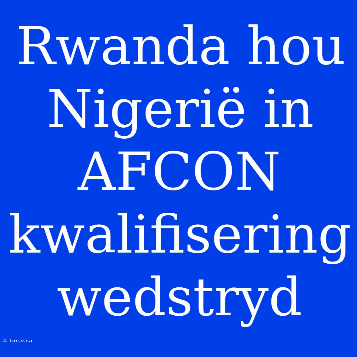 Rwanda Hou Nigerië In AFCON Kwalifisering Wedstryd