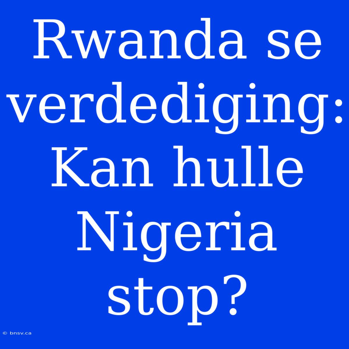 Rwanda Se Verdediging: Kan Hulle Nigeria Stop?