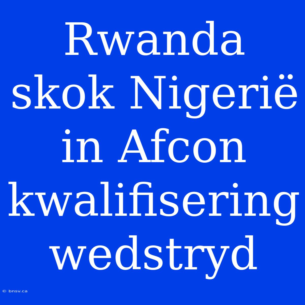 Rwanda Skok Nigerië In Afcon Kwalifisering Wedstryd