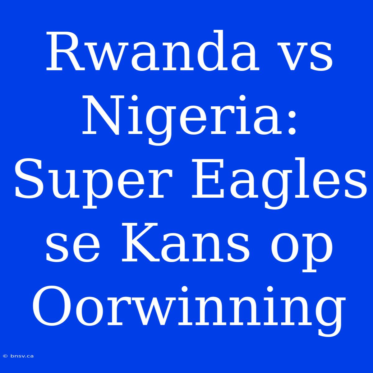 Rwanda Vs Nigeria: Super Eagles Se Kans Op Oorwinning