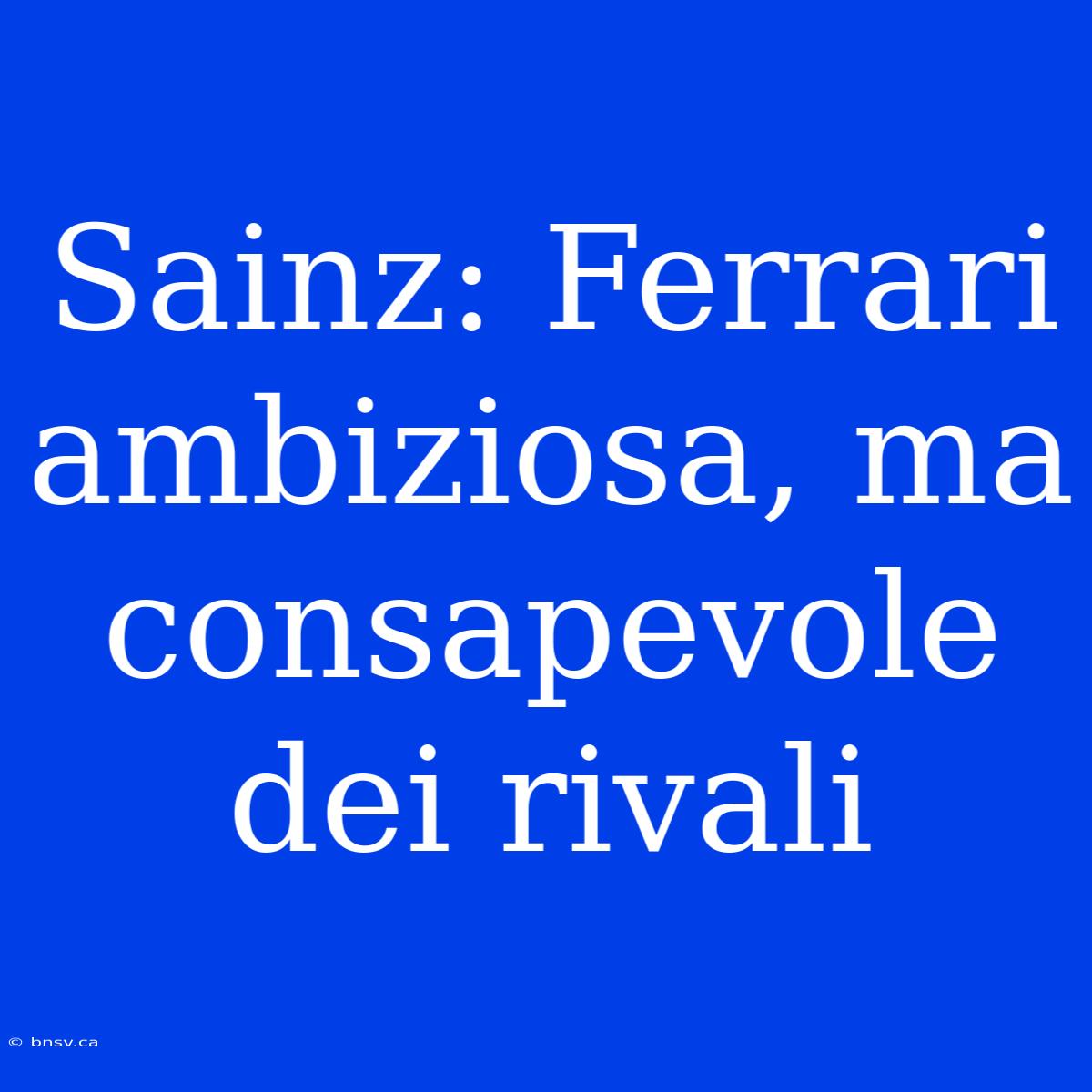 Sainz: Ferrari Ambiziosa, Ma Consapevole Dei Rivali