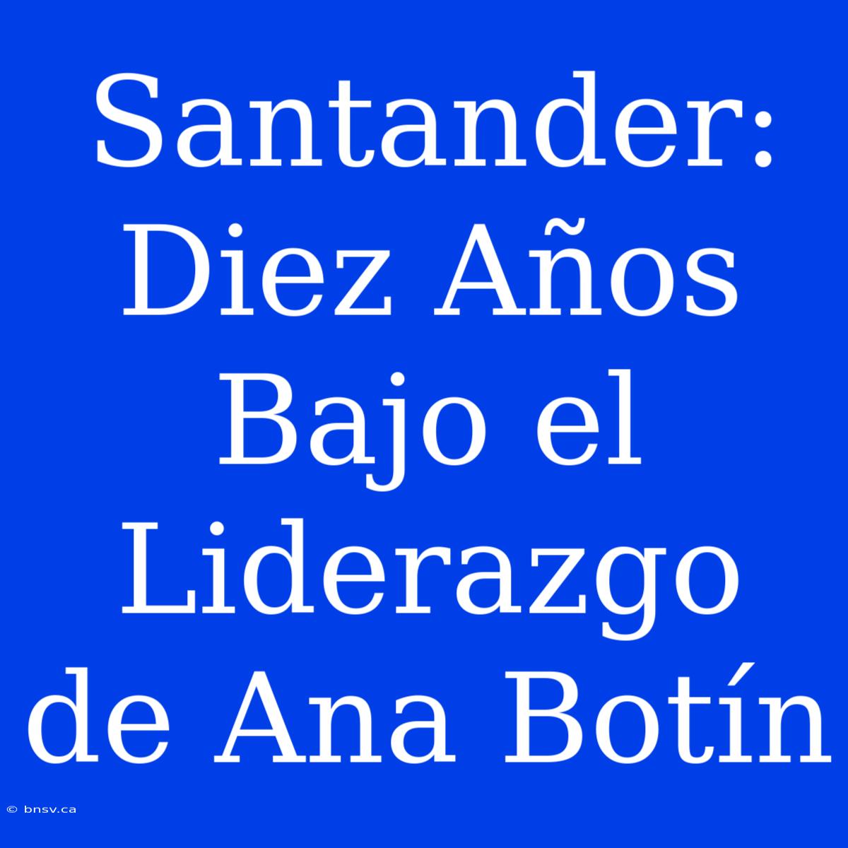 Santander: Diez Años Bajo El Liderazgo De Ana Botín