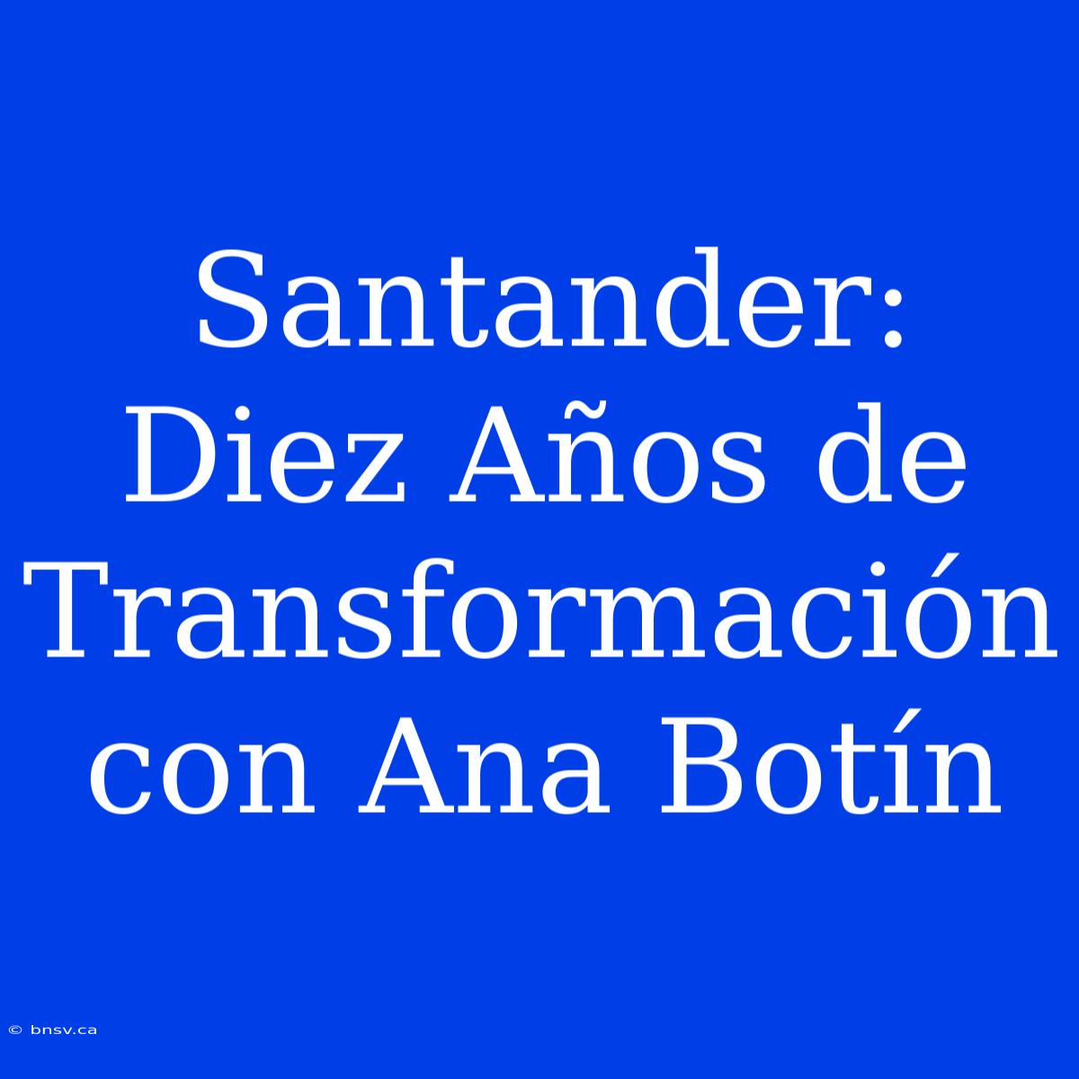 Santander: Diez Años De Transformación Con Ana Botín