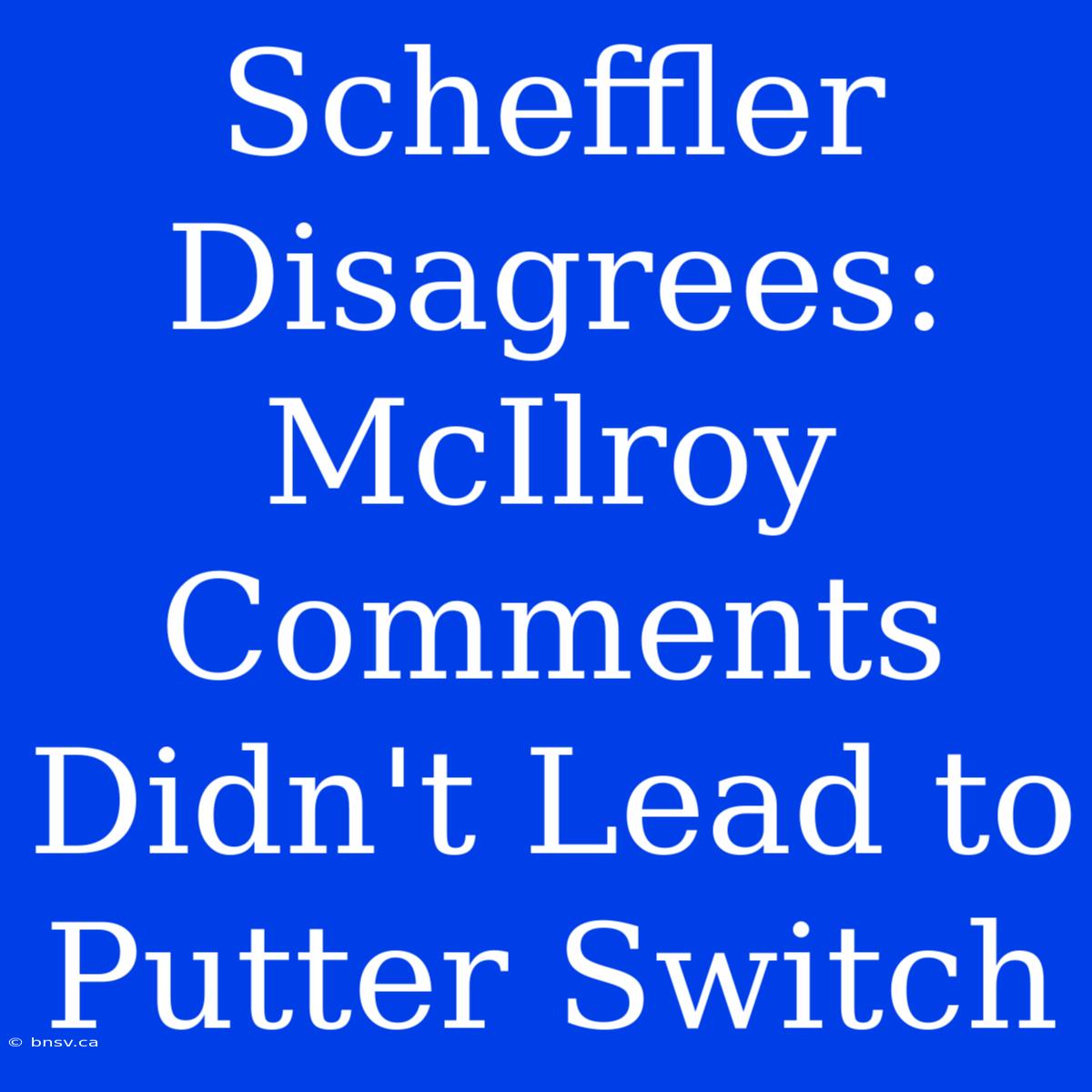 Scheffler Disagrees: McIlroy Comments Didn't Lead To Putter Switch