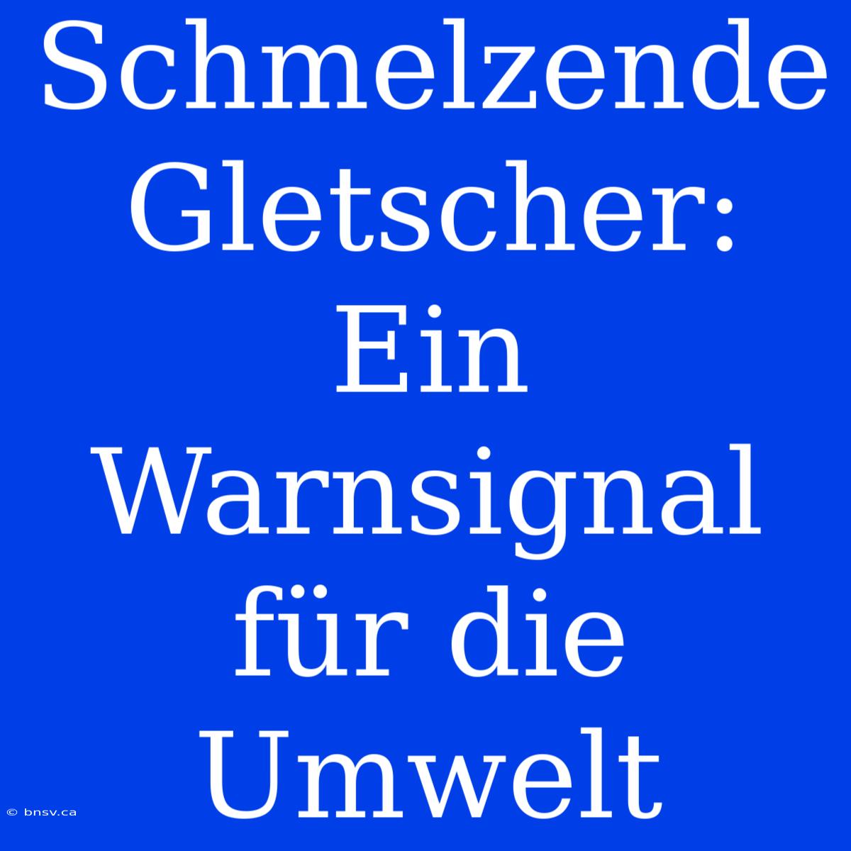 Schmelzende Gletscher: Ein Warnsignal Für Die Umwelt