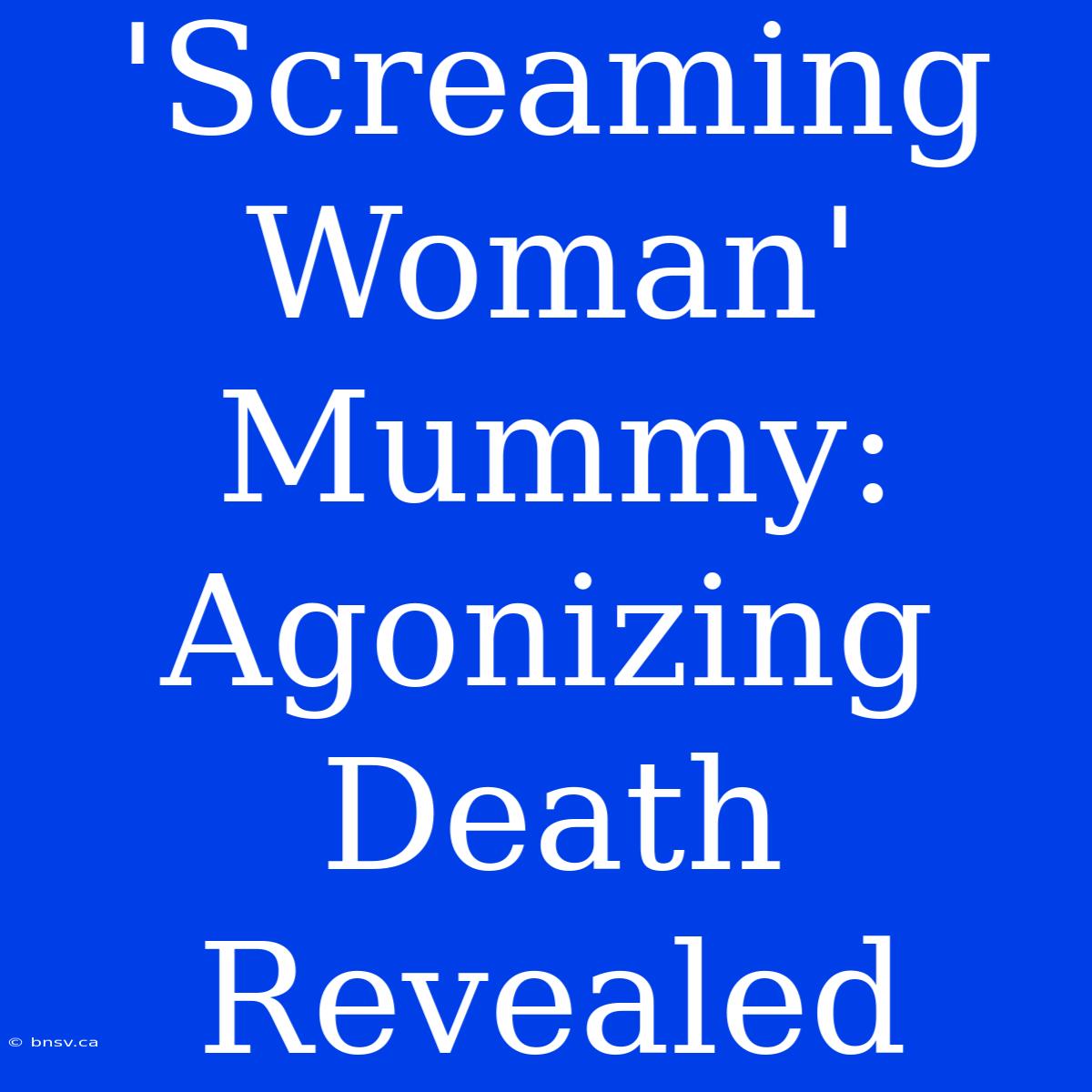 'Screaming Woman' Mummy: Agonizing Death Revealed