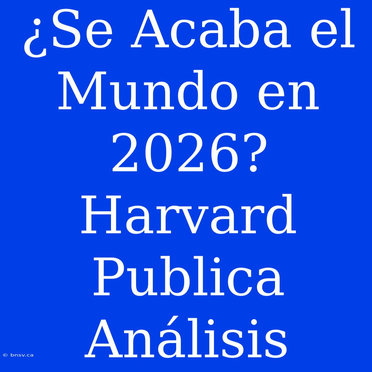 ¿Se Acaba El Mundo En 2026? Harvard Publica Análisis