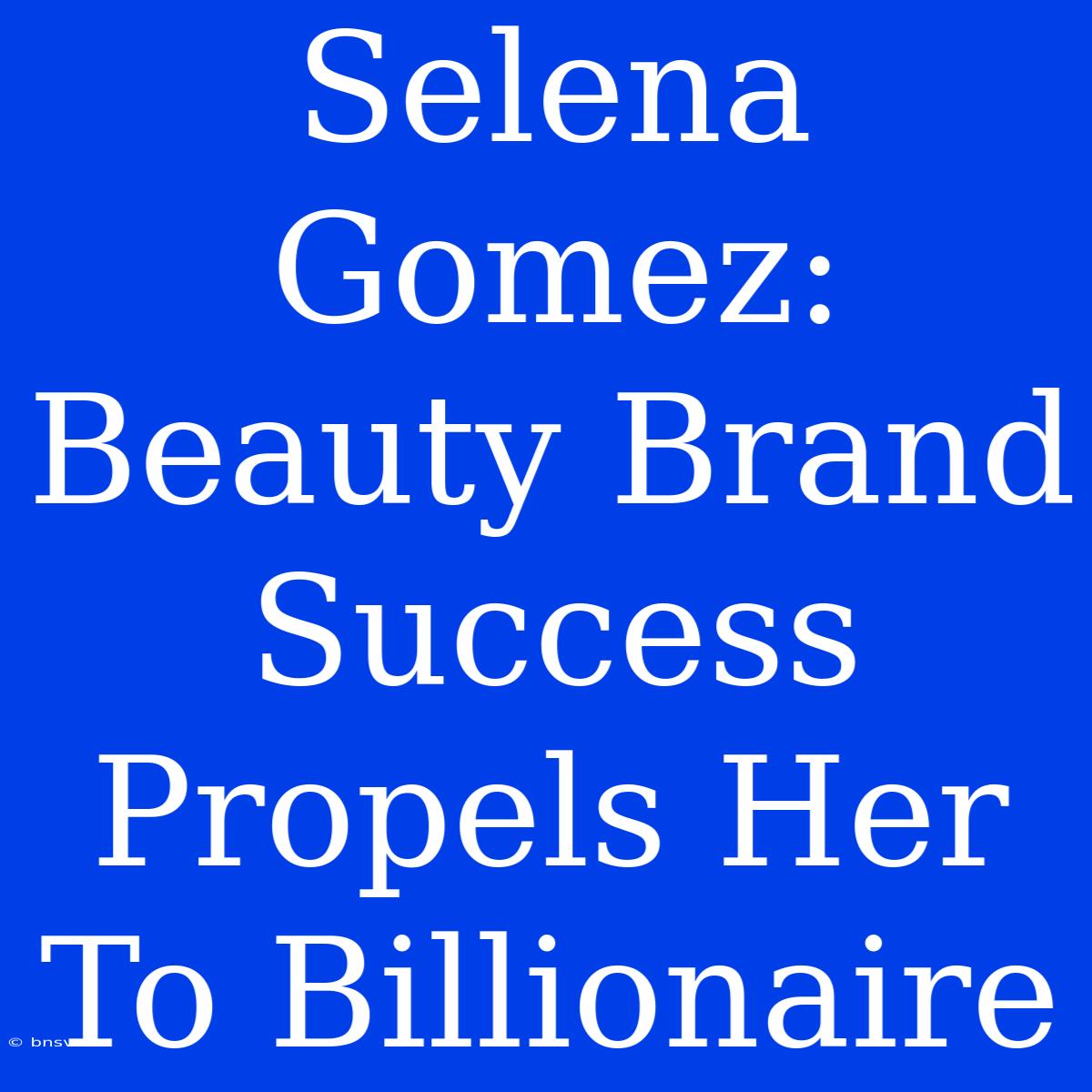 Selena Gomez: Beauty Brand Success Propels Her To Billionaire