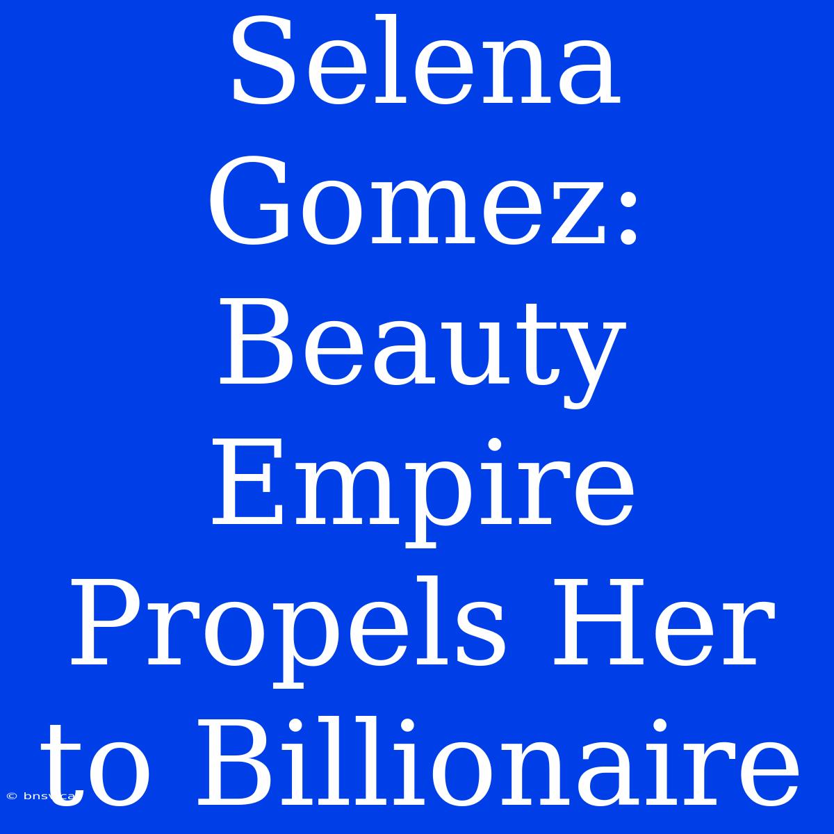 Selena Gomez: Beauty Empire Propels Her To Billionaire