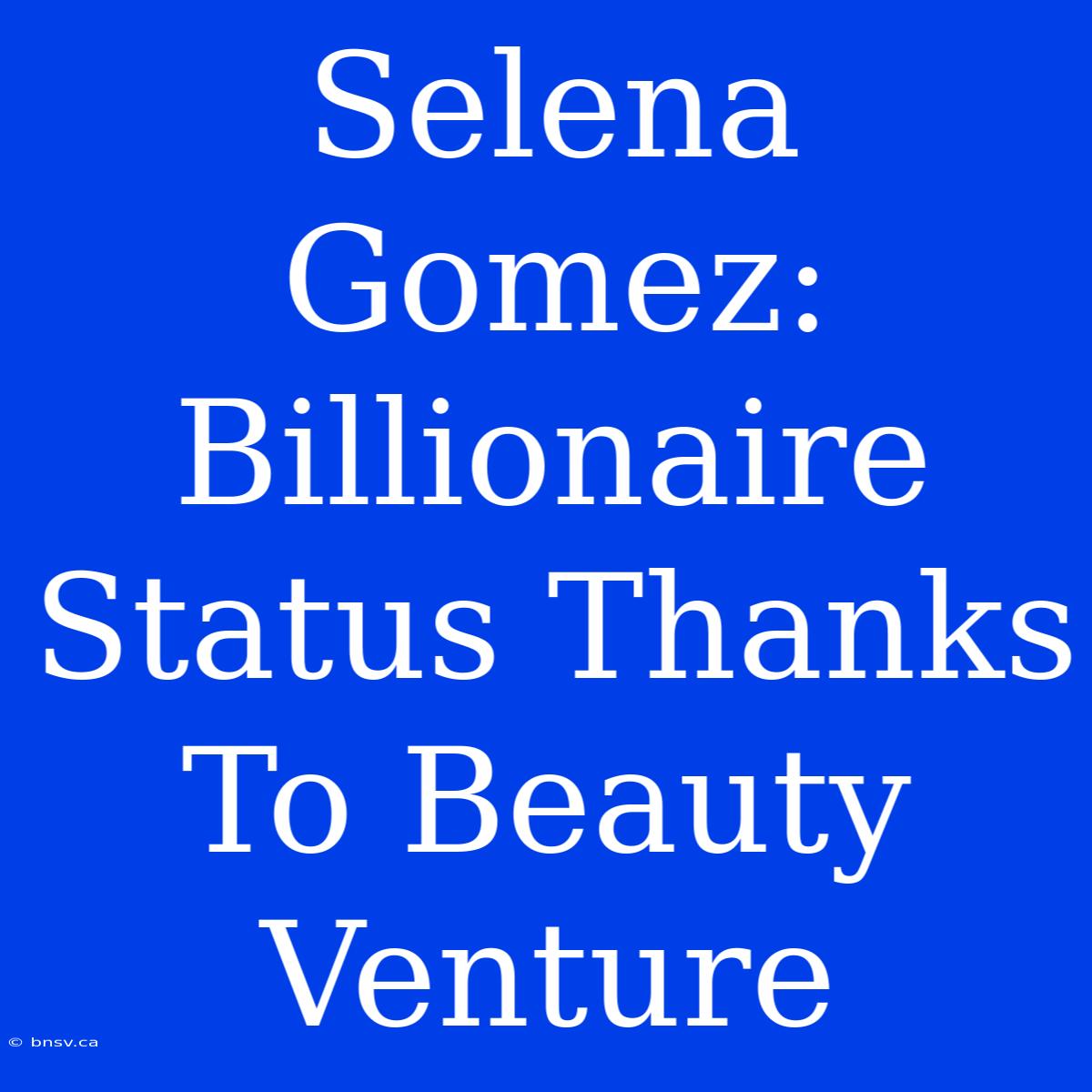 Selena Gomez: Billionaire Status Thanks To Beauty Venture