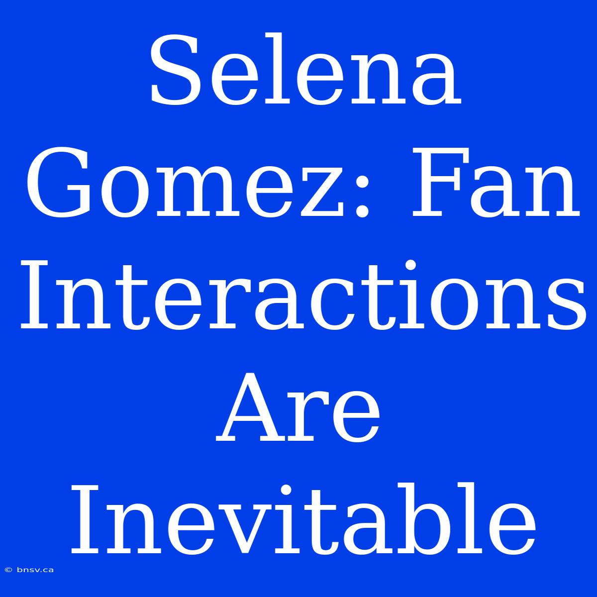 Selena Gomez: Fan Interactions Are Inevitable