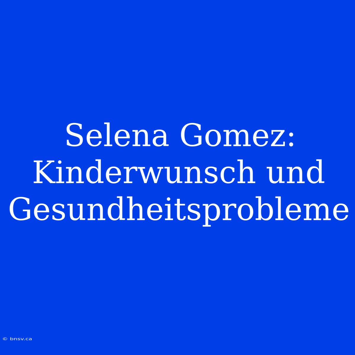 Selena Gomez: Kinderwunsch Und Gesundheitsprobleme