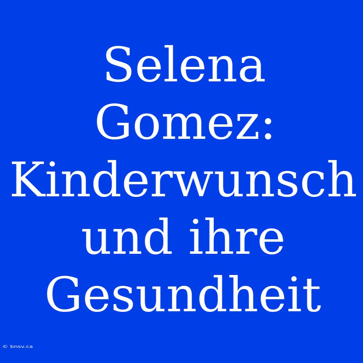 Selena Gomez: Kinderwunsch Und Ihre Gesundheit