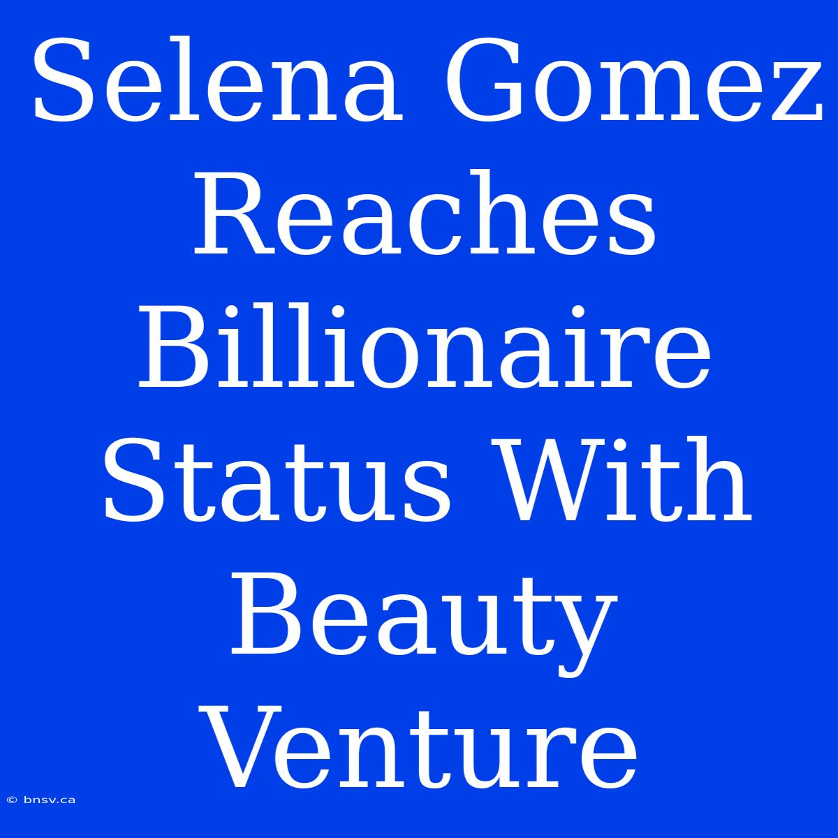 Selena Gomez Reaches Billionaire Status With Beauty Venture