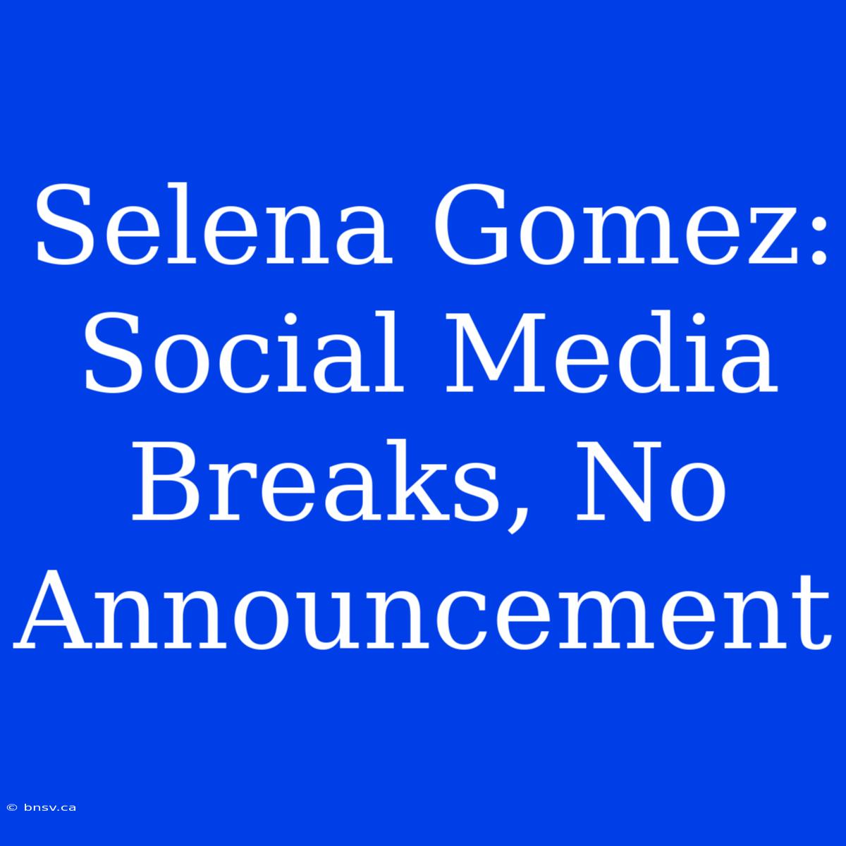 Selena Gomez: Social Media Breaks, No Announcement