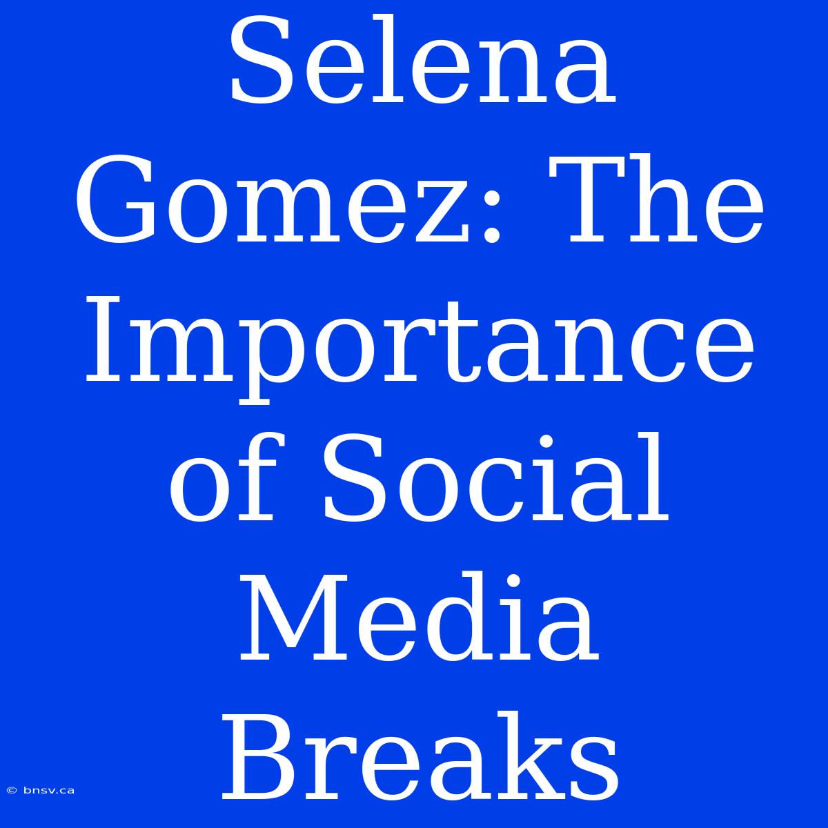 Selena Gomez: The Importance Of Social Media Breaks