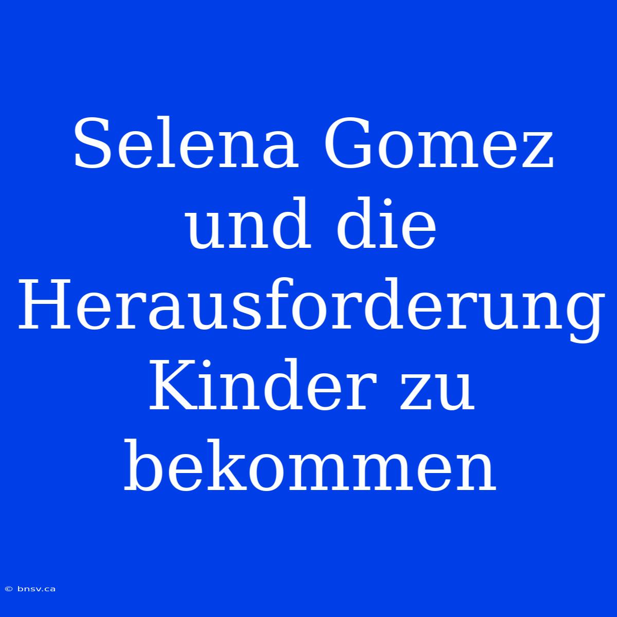 Selena Gomez Und Die Herausforderung Kinder Zu Bekommen