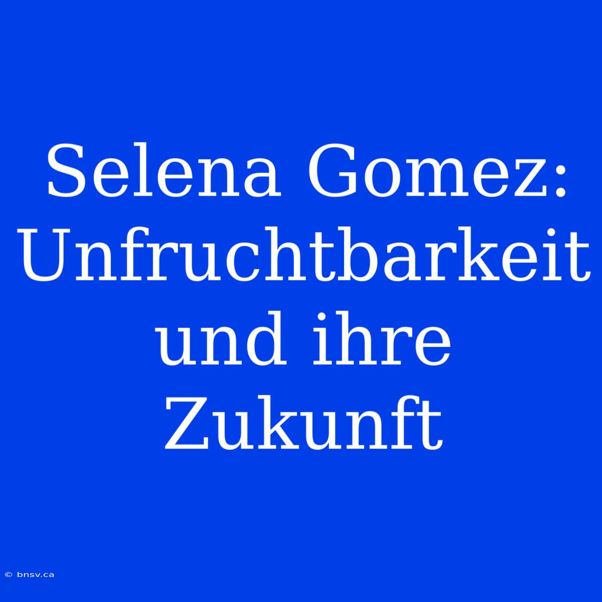 Selena Gomez: Unfruchtbarkeit Und Ihre Zukunft