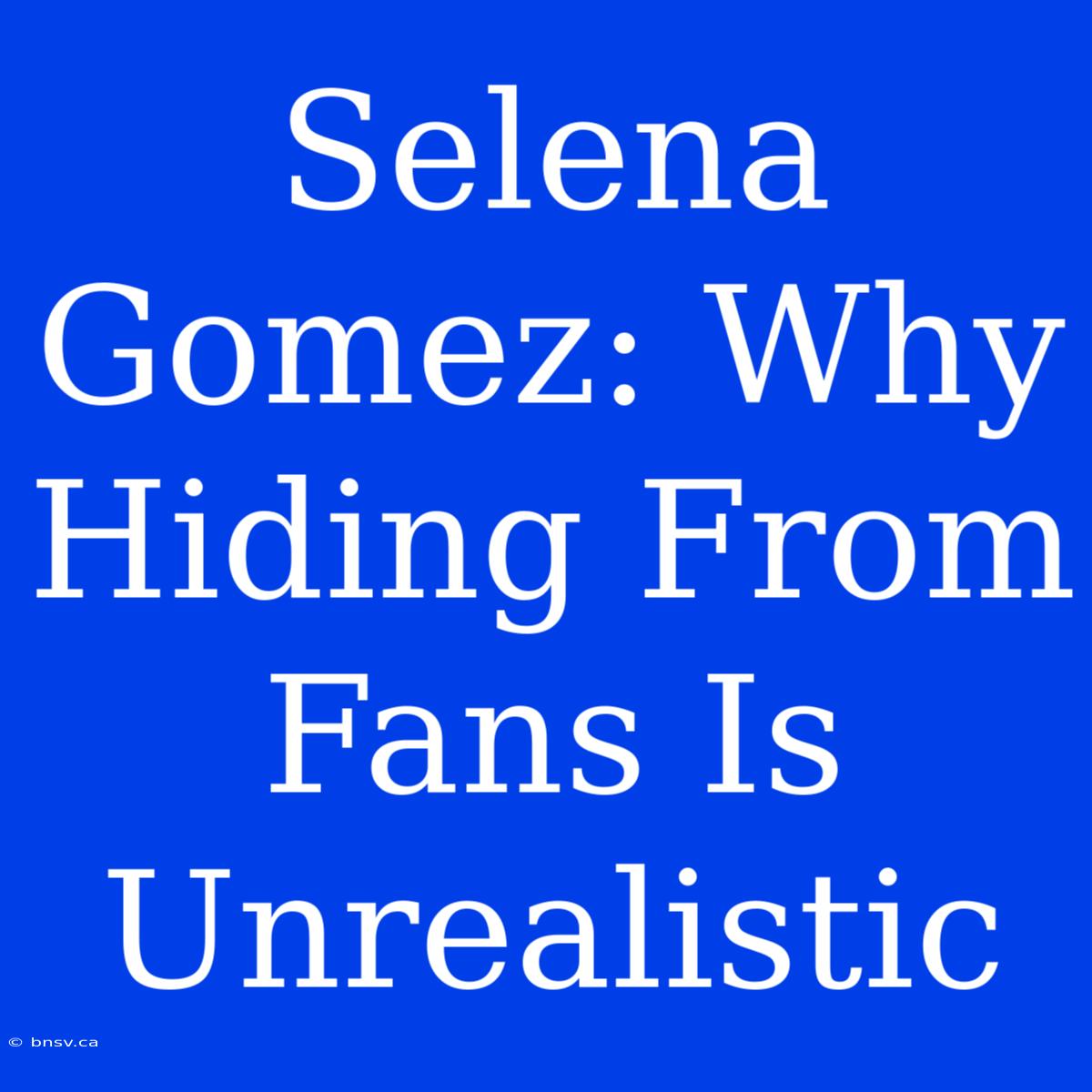 Selena Gomez: Why Hiding From Fans Is Unrealistic