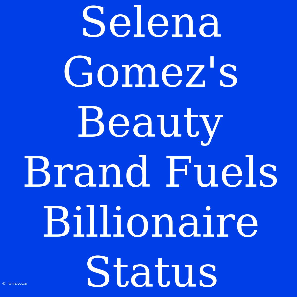 Selena Gomez's Beauty Brand Fuels Billionaire Status