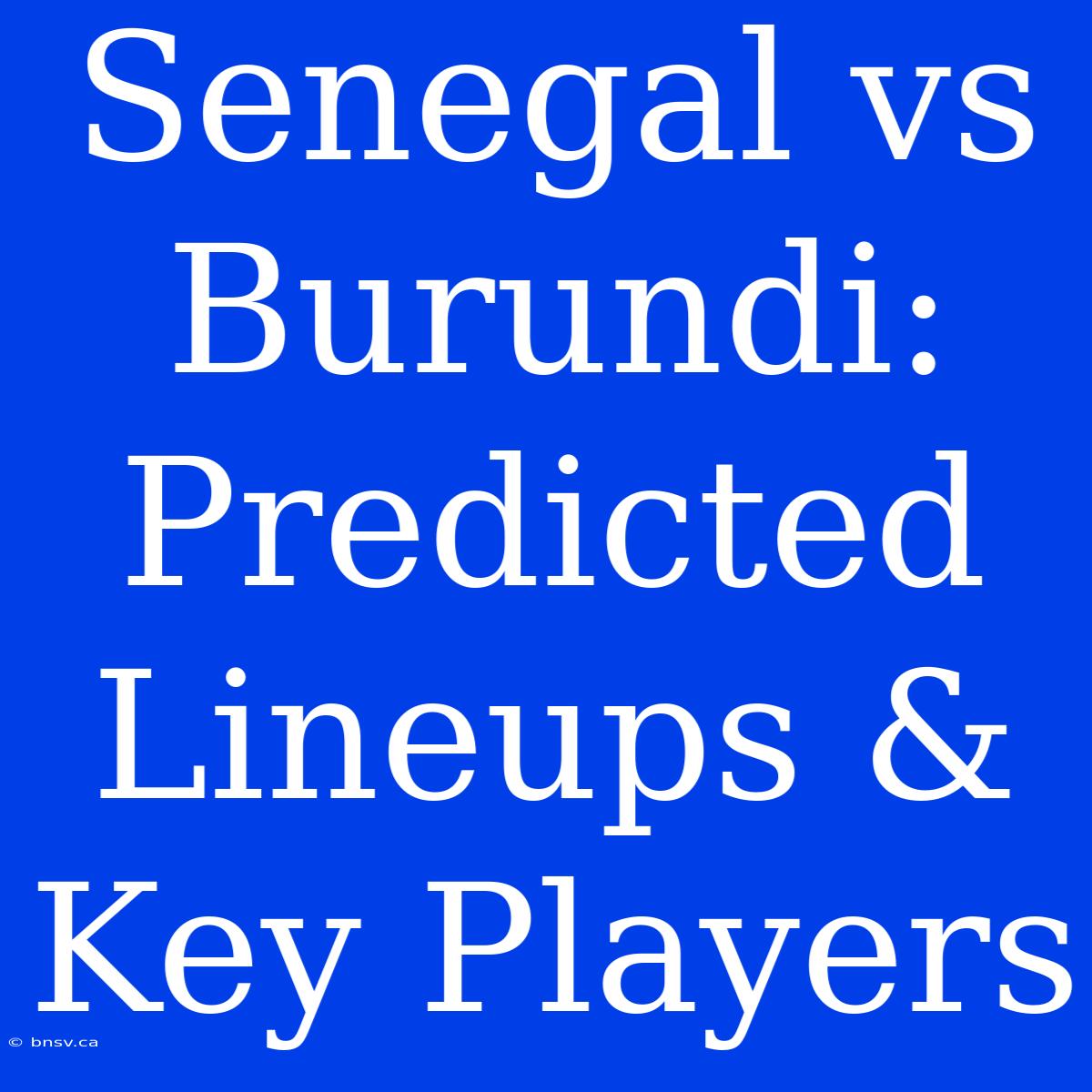 Senegal Vs Burundi: Predicted Lineups & Key Players