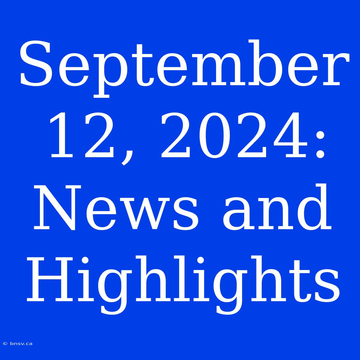 September 12, 2024:  News And Highlights