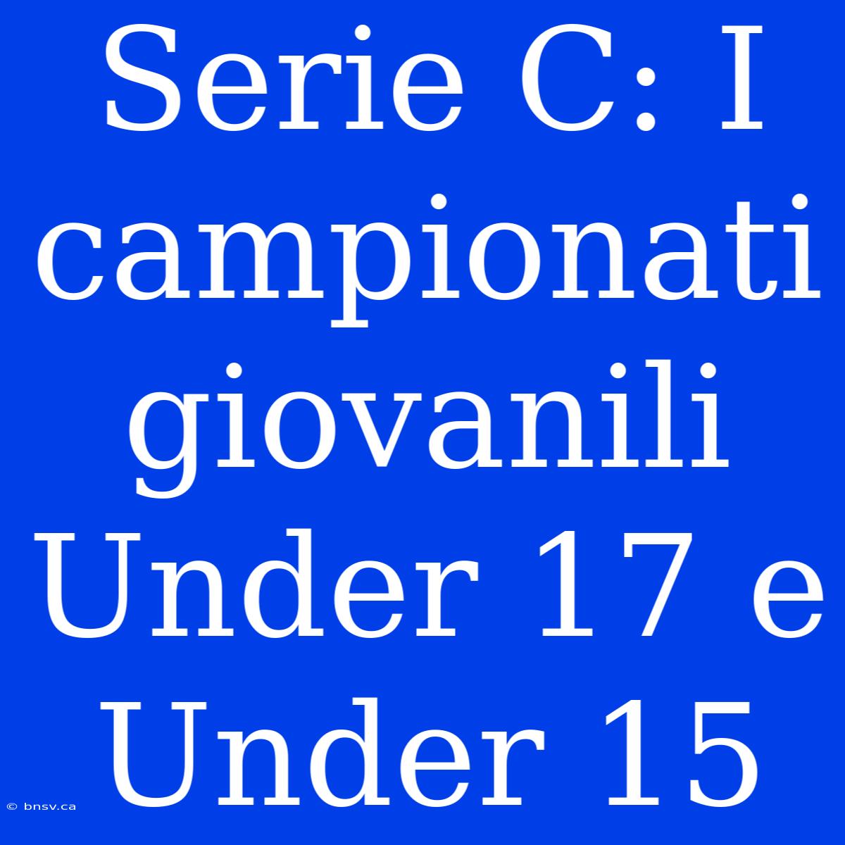 Serie C: I Campionati Giovanili Under 17 E Under 15