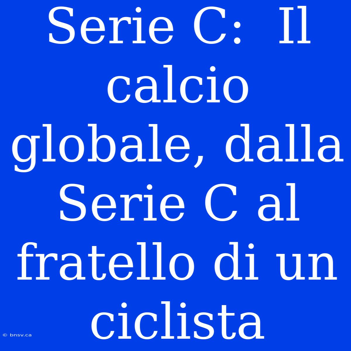 Serie C:  Il Calcio Globale, Dalla Serie C Al Fratello Di Un Ciclista