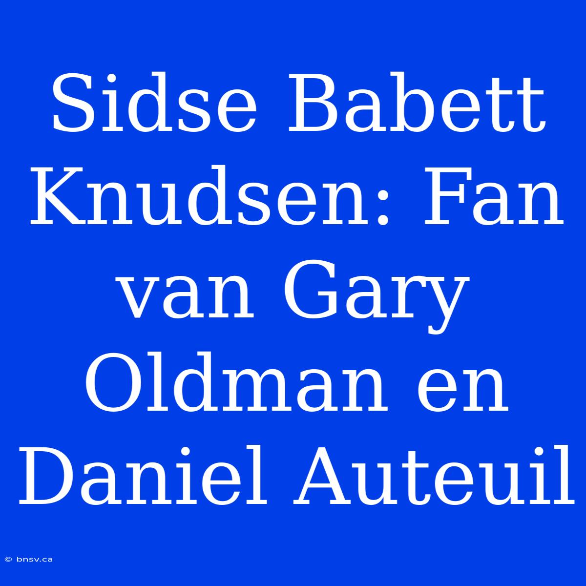 Sidse Babett Knudsen: Fan Van Gary Oldman En Daniel Auteuil