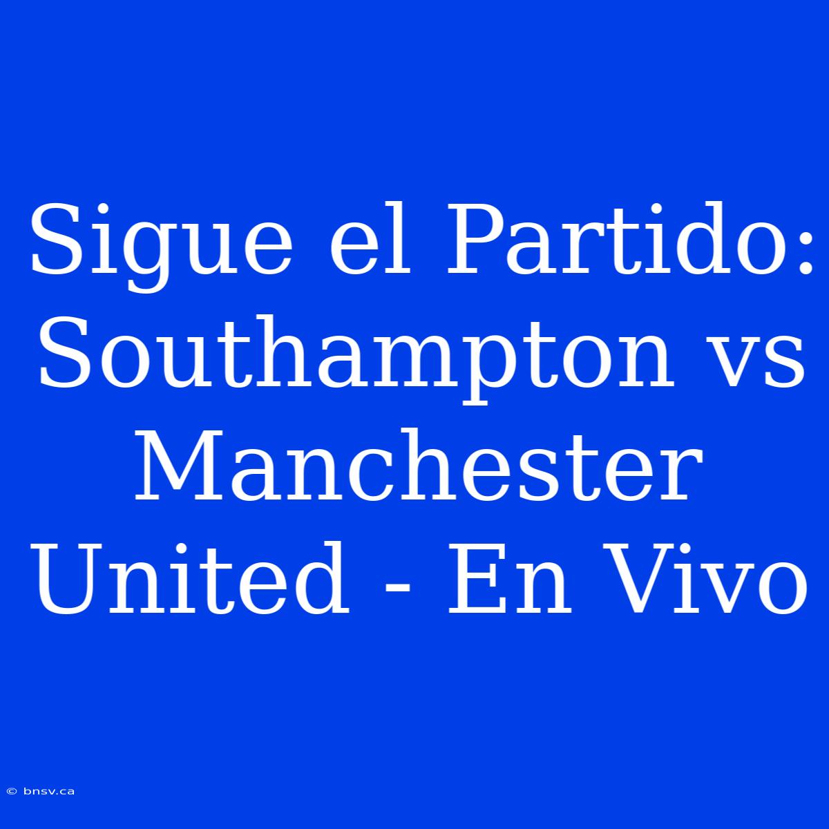 Sigue El Partido: Southampton Vs Manchester United - En Vivo