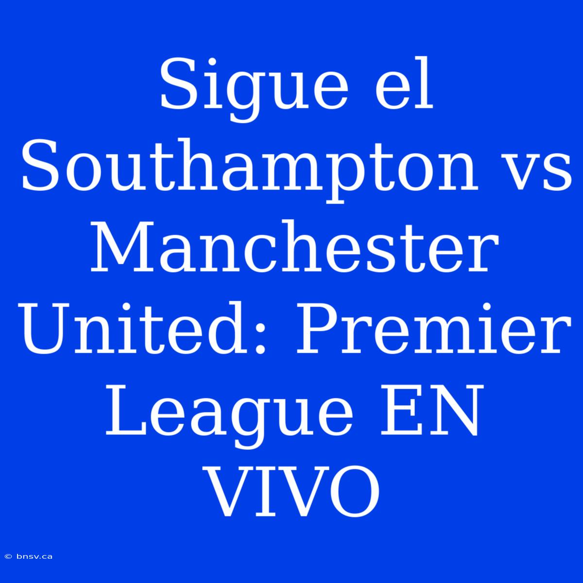 Sigue El Southampton Vs Manchester United: Premier League EN VIVO