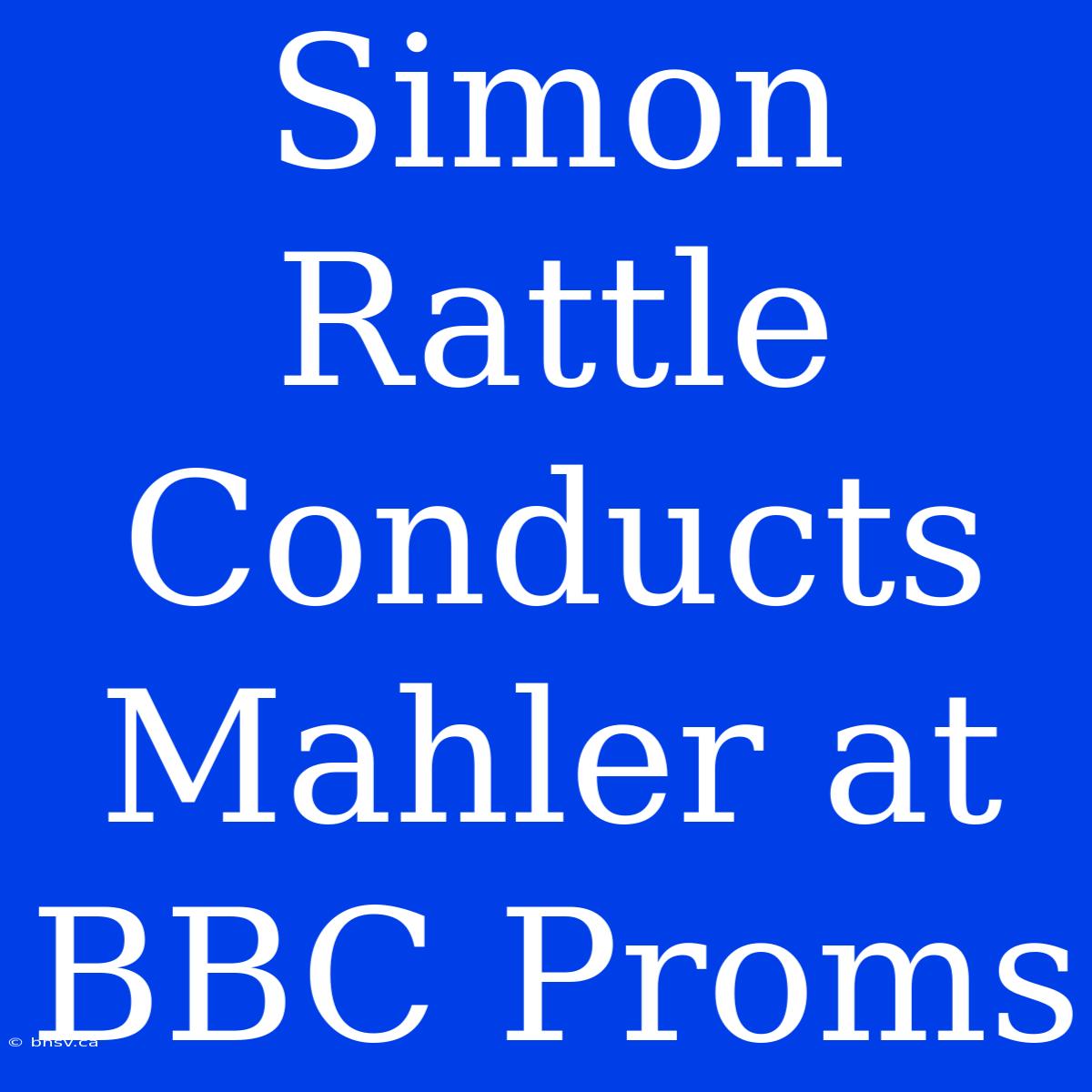 Simon Rattle Conducts Mahler At BBC Proms