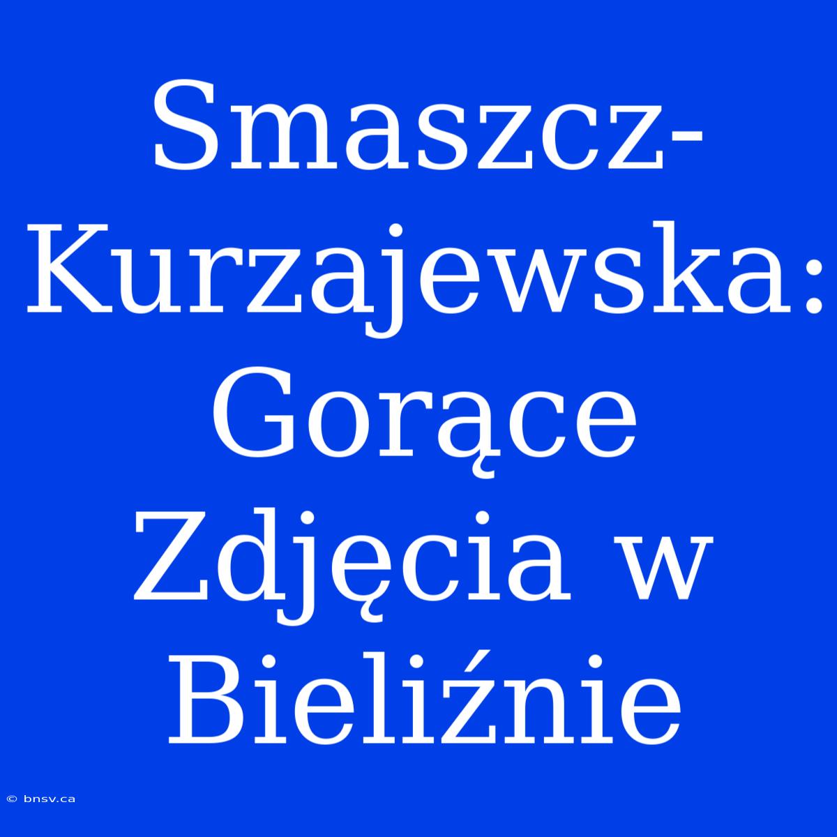 Smaszcz-Kurzajewska: Gorące Zdjęcia W Bieliźnie