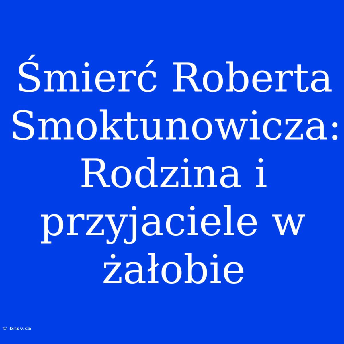 Śmierć Roberta Smoktunowicza: Rodzina I Przyjaciele W Żałobie