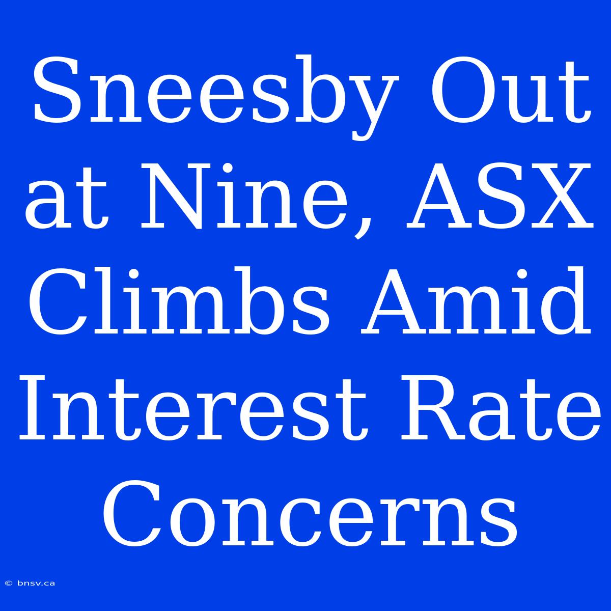 Sneesby Out At Nine, ASX Climbs Amid Interest Rate Concerns