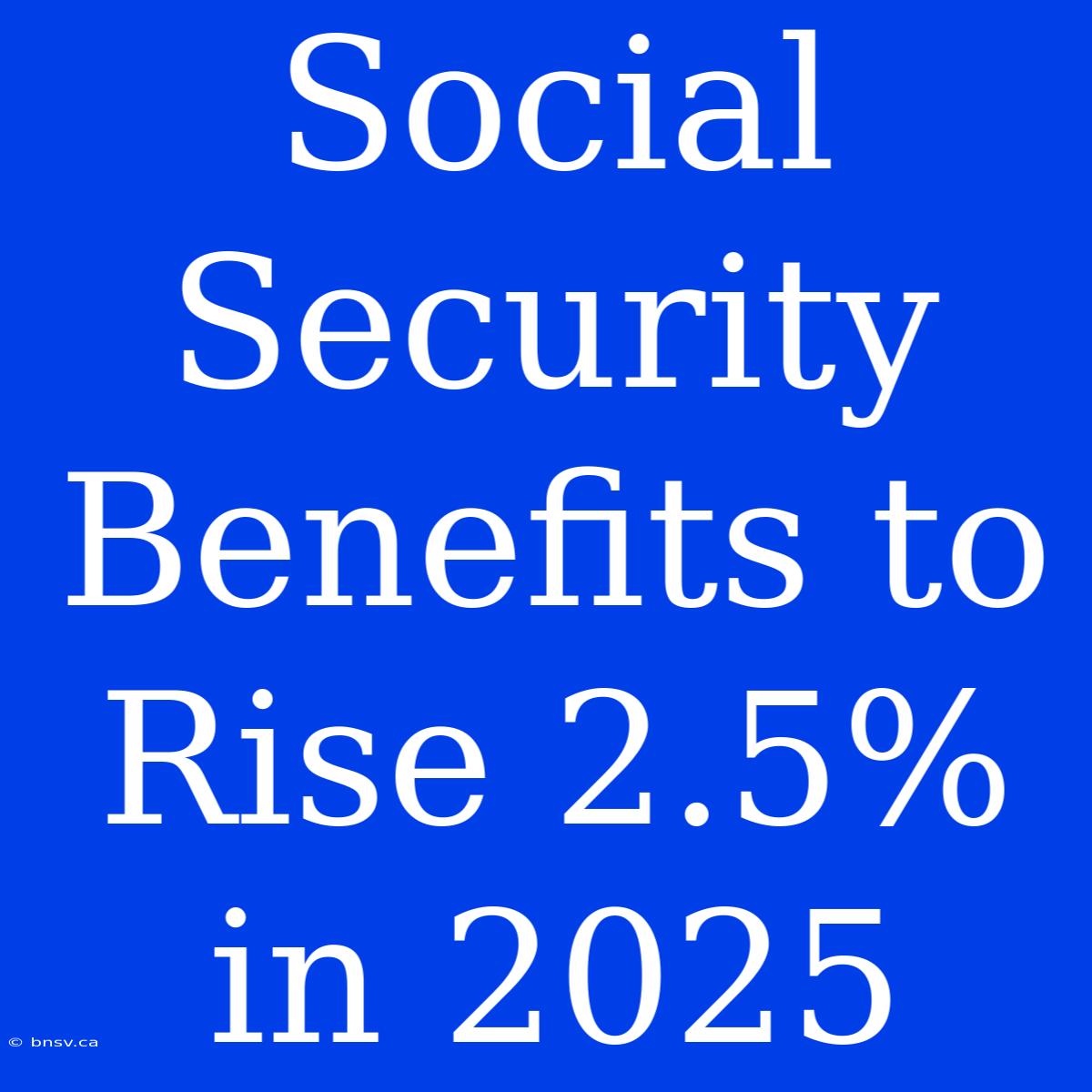 Social Security Benefits To Rise 2.5% In 2025