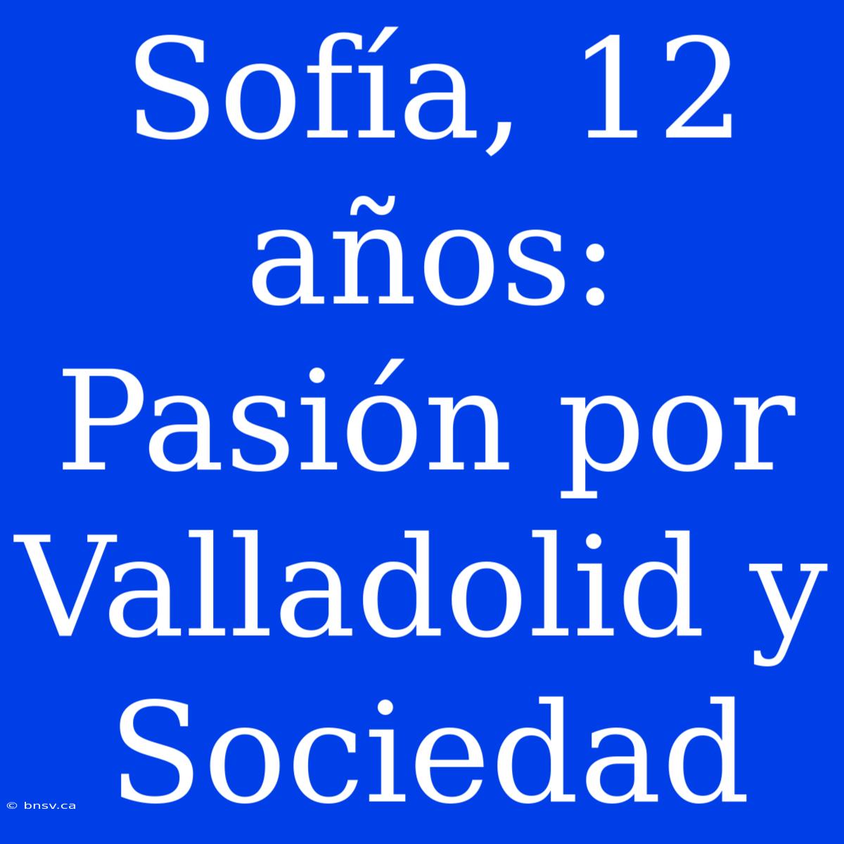 Sofía, 12 Años: Pasión Por Valladolid Y Sociedad