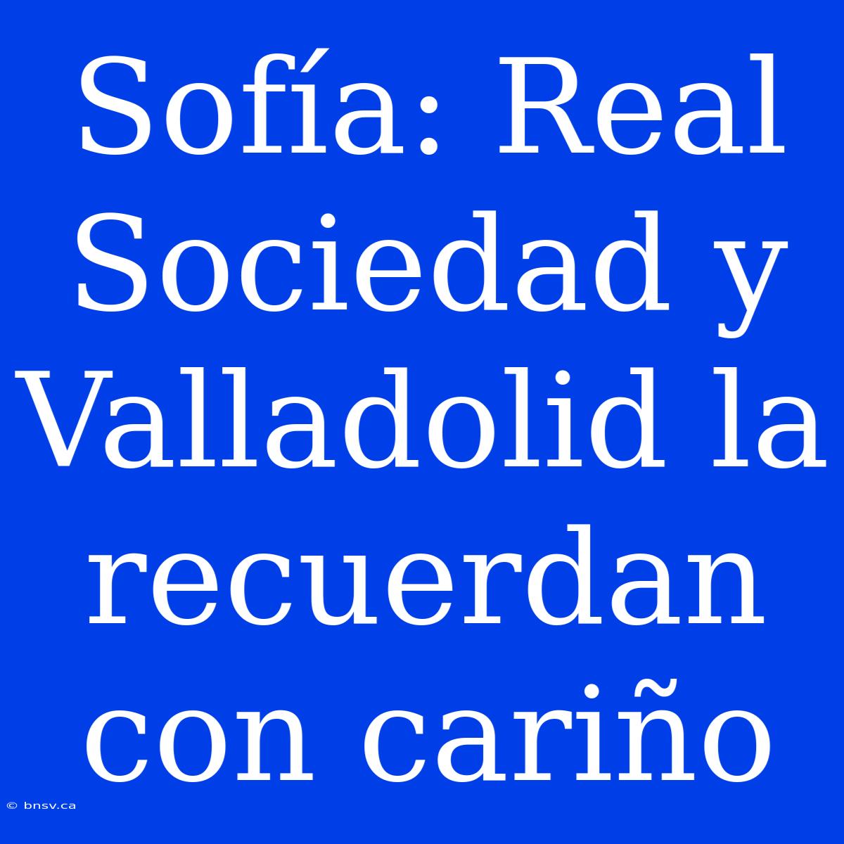 Sofía: Real Sociedad Y Valladolid La Recuerdan Con Cariño