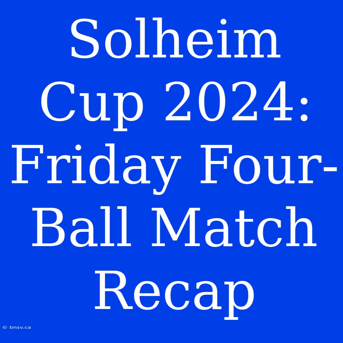 Solheim Cup 2024: Friday Four-Ball Match Recap