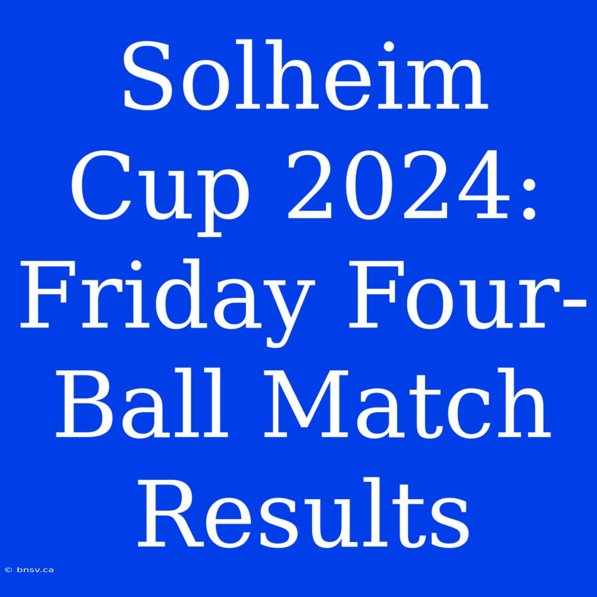 Solheim Cup 2024: Friday Four-Ball Match Results