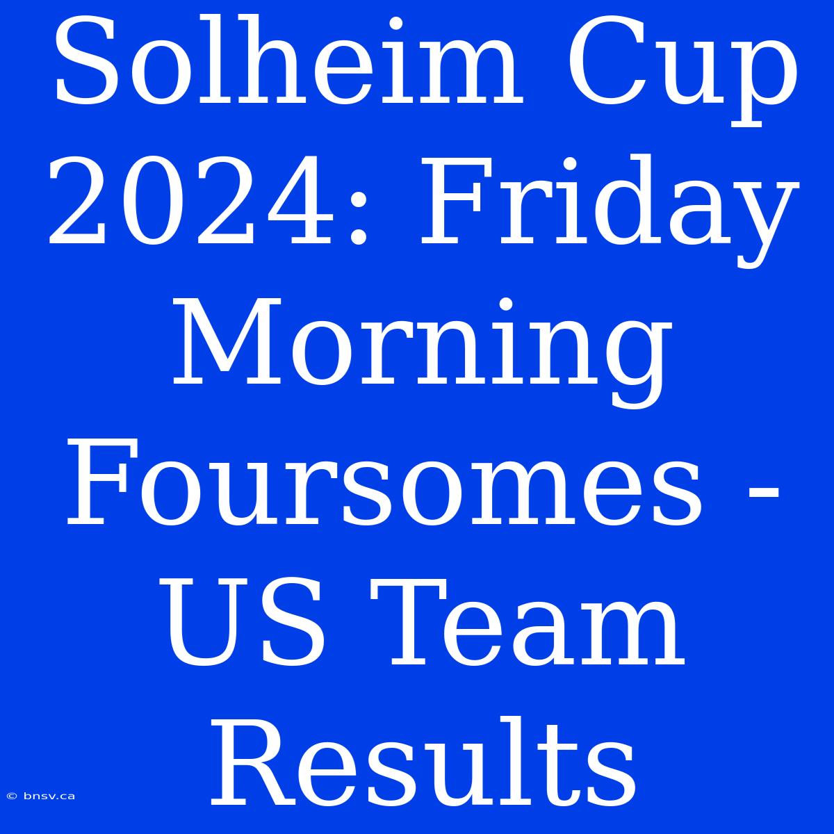 Solheim Cup 2024: Friday Morning Foursomes - US Team Results