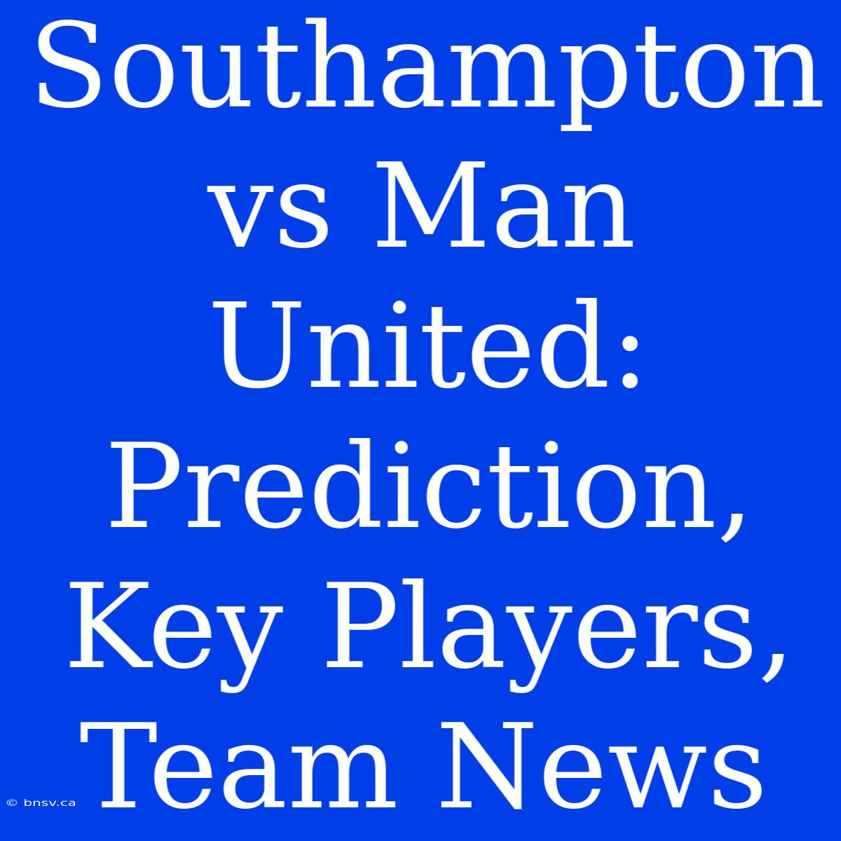 Southampton Vs Man United:  Prediction, Key Players, Team News