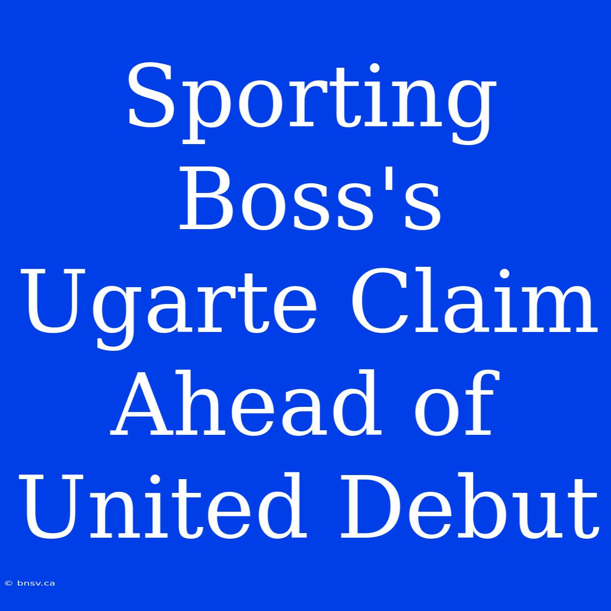 Sporting Boss's Ugarte Claim Ahead Of United Debut