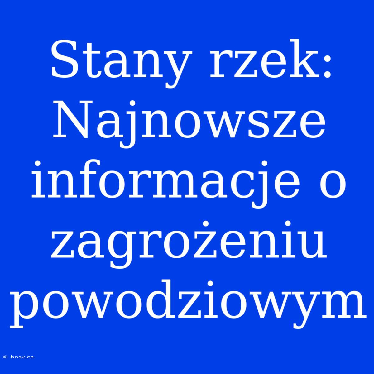 Stany Rzek: Najnowsze Informacje O Zagrożeniu Powodziowym