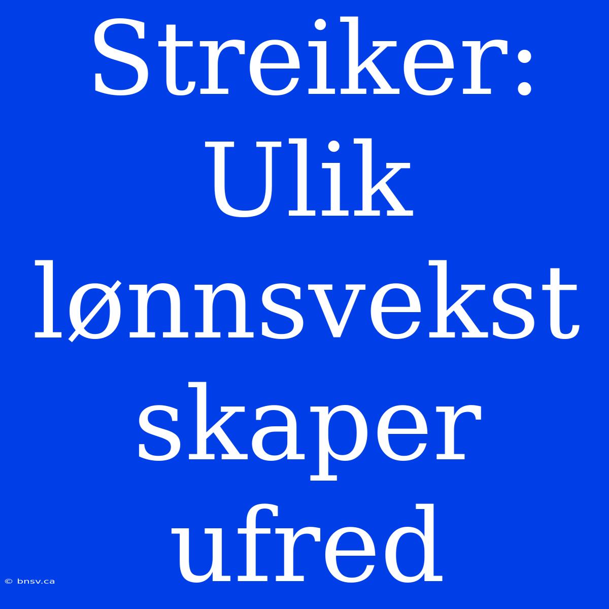 Streiker: Ulik Lønnsvekst Skaper Ufred