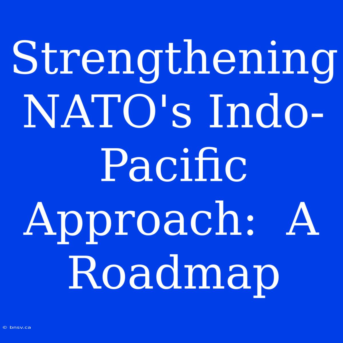 Strengthening NATO's Indo-Pacific Approach:  A  Roadmap