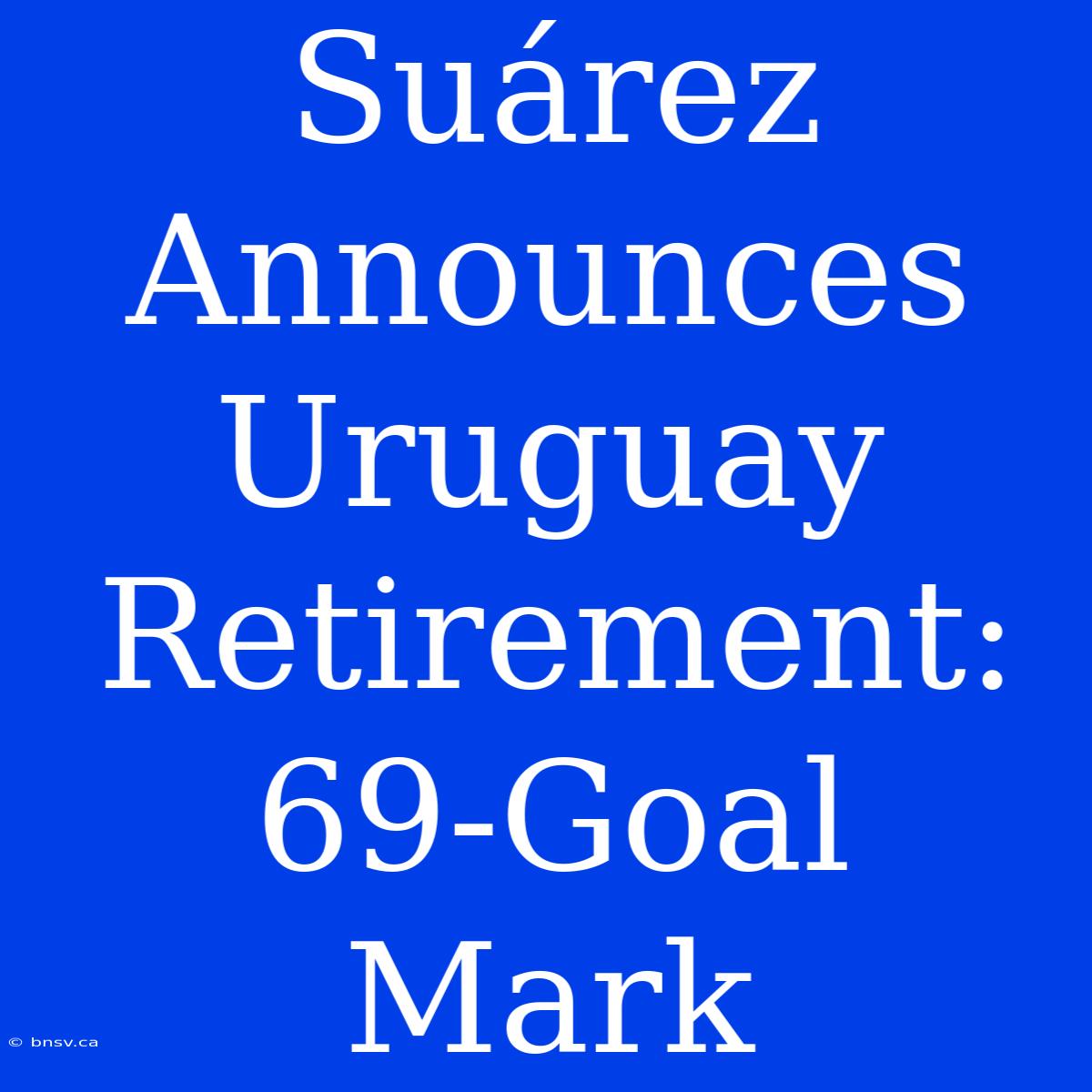 Suárez Announces Uruguay Retirement: 69-Goal Mark