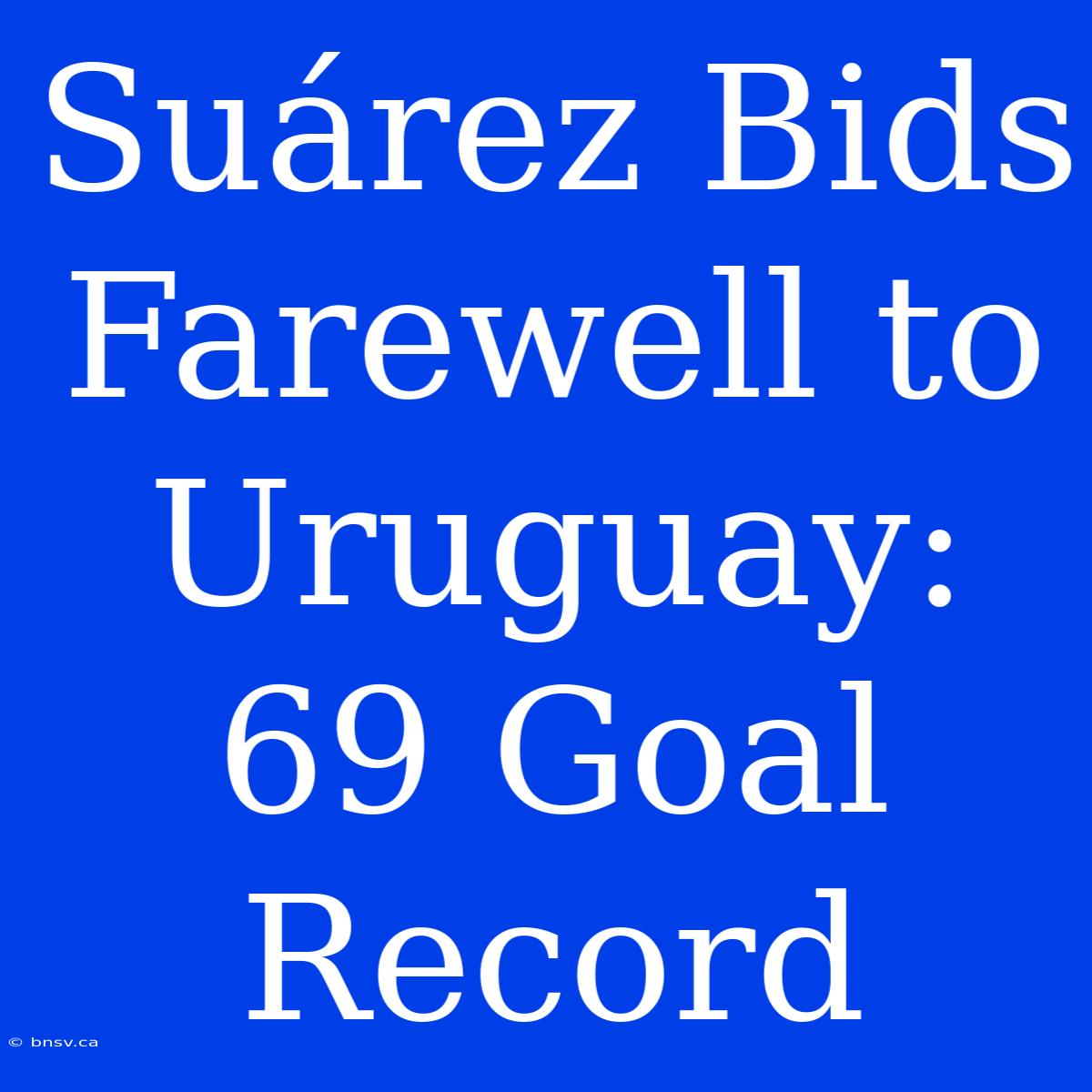 Suárez Bids Farewell To Uruguay: 69 Goal Record